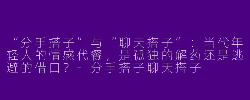 “分手搭子”与“聊天搭子”：当代年轻人的情感代餐，是孤独的解药还是逃避的借口？-分手搭子聊天搭子