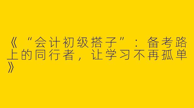 《“会计初级搭子”：备考路上的同行者，让学习不再孤单》