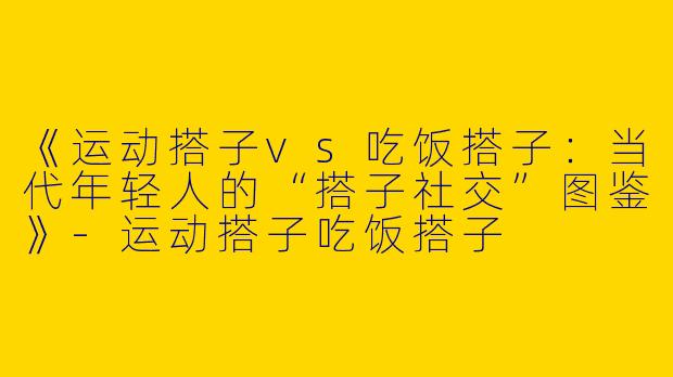 《运动搭子vs吃饭搭子：当代年轻人的“搭子社交”图鉴》-运动搭子吃饭搭子