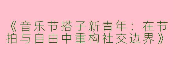 《音乐节搭子新青年：在节拍与自由中重构社交边界》