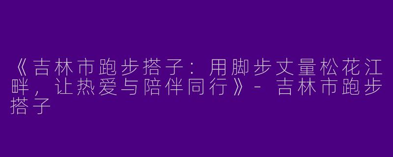 《吉林市跑步搭子：用脚步丈量松花江畔，让热爱与陪伴同行》-吉林市跑步搭子