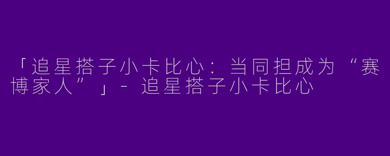 「追星搭子小卡比心：当同担成为“赛博家人”」-追星搭子小卡比心