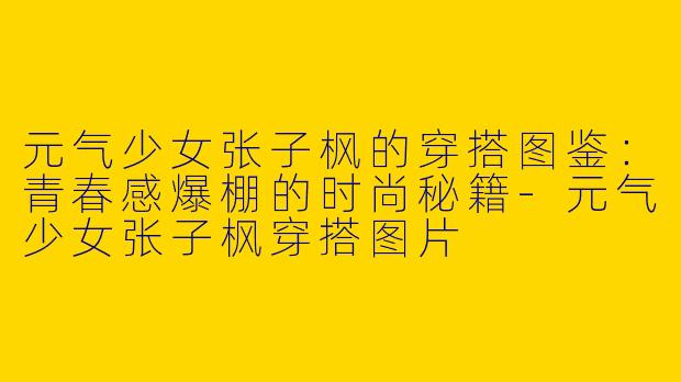 元气少女张子枫的穿搭图鉴：青春感爆棚的时尚秘籍-元气少女张子枫穿搭图片