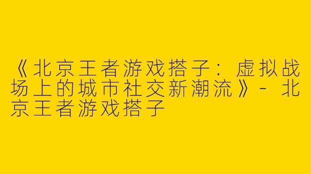 《北京王者游戏搭子：虚拟战场上的城市社交新潮流》-北京王者游戏搭子