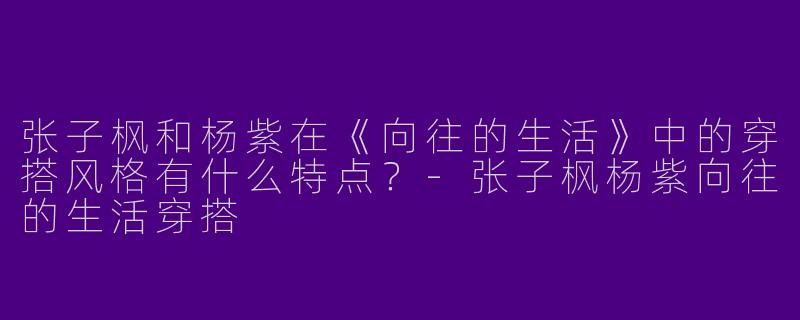 张子枫和杨紫在《向往的生活》中的穿搭风格有什么特点？-张子枫杨紫向往的生活穿搭