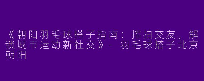 《朝阳羽毛球搭子指南：挥拍交友，解锁城市运动新社交》-羽毛球搭子北京朝阳