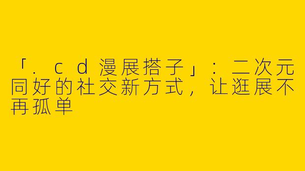 「.cd漫展搭子」：二次元同好的社交新方式，让逛展不再孤单
