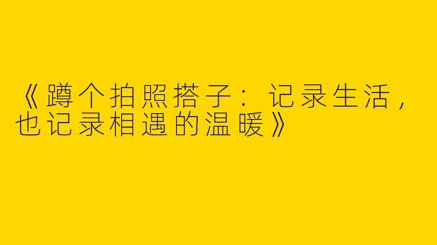 《蹲个拍照搭子：记录生活，也记录相遇的温暖》