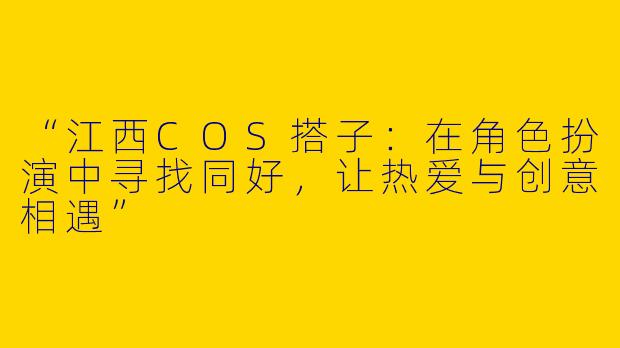 “江西COS搭子：在角色扮演中寻找同好，让热爱与创意相遇”