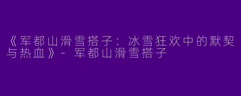 《军都山滑雪搭子：冰雪狂欢中的默契与热血》-军都山滑雪搭子