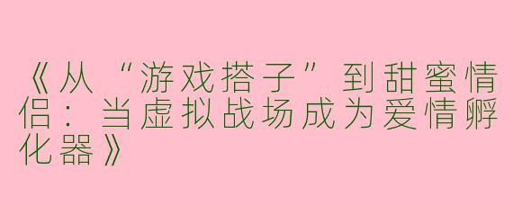 《从“游戏搭子”到甜蜜情侣：当虚拟战场成为爱情孵化器》