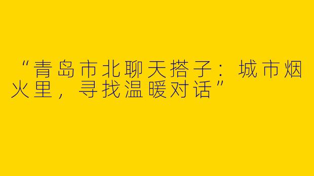 “青岛市北聊天搭子：城市烟火里，寻找温暖对话”