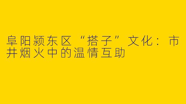 阜阳颍东区“搭子”文化：市井烟火中的温情互助