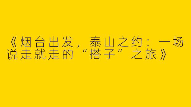 《烟台出发，泰山之约：一场说走就走的“搭子”之旅》