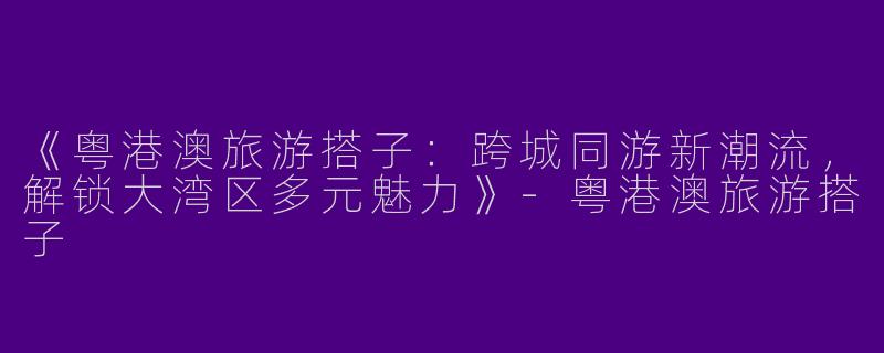 《粤港澳旅游搭子：跨城同游新潮流，解锁大湾区多元魅力》-粤港澳旅游搭子