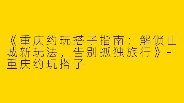 《重庆约玩搭子指南：解锁山城新玩法，告别孤独旅行》-重庆约玩搭子