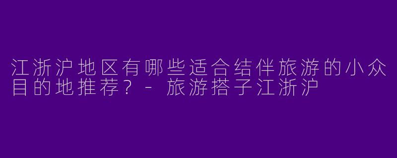 江浙沪地区有哪些适合结伴旅游的小众目的地推荐？-旅游搭子江浙沪