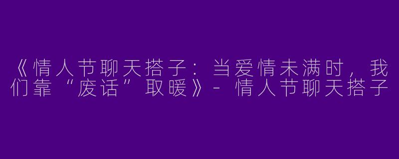 《情人节聊天搭子：当爱情未满时，我们靠“废话”取暖》-情人节聊天搭子