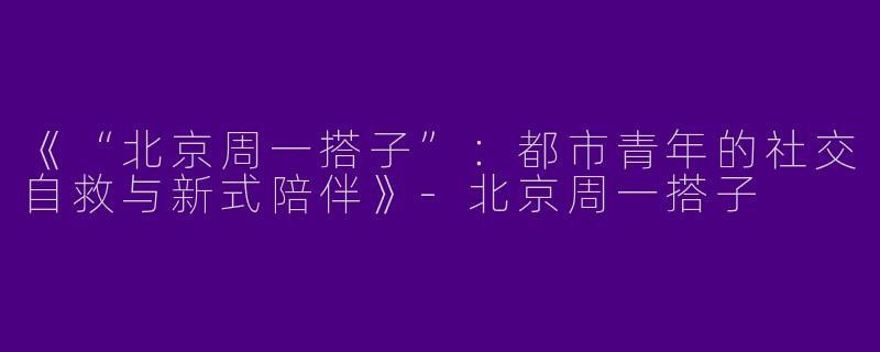 《“北京周一搭子”：都市青年的社交自救与新式陪伴》-北京周一搭子
