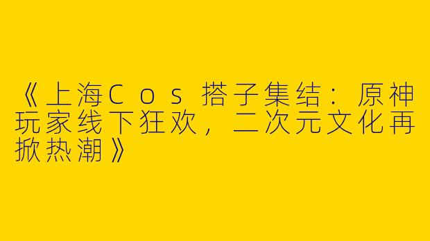 《上海Cos搭子集结：原神玩家线下狂欢，二次元文化再掀热潮》