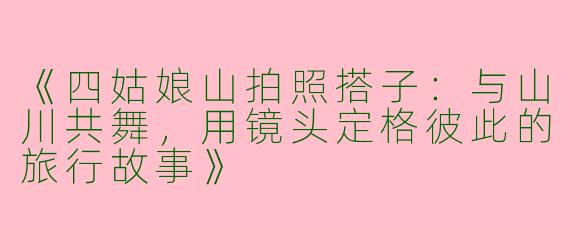 《四姑娘山拍照搭子：与山川共舞，用镜头定格彼此的旅行故事》