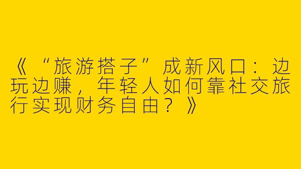 《“旅游搭子”成新风口：边玩边赚，年轻人如何靠社交旅行实现财务自由？》