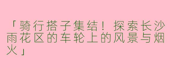 「骑行搭子集结！探索长沙雨花区的车轮上的风景与烟火」