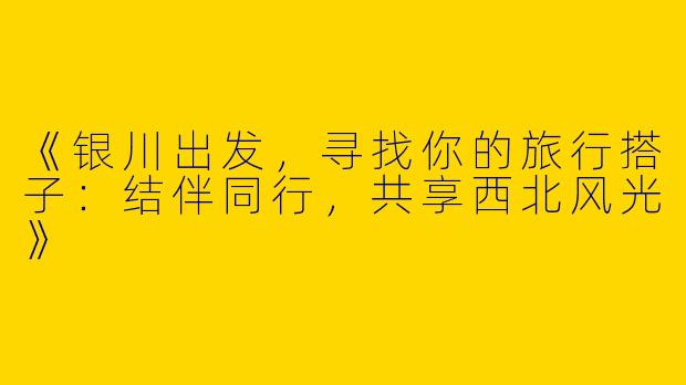 《银川出发，寻找你的旅行搭子：结伴同行，共享西北风光》