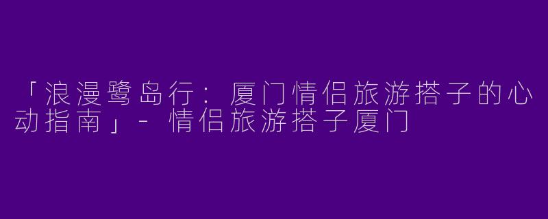 「浪漫鹭岛行：厦门情侣旅游搭子的心动指南」-情侣旅游搭子厦门