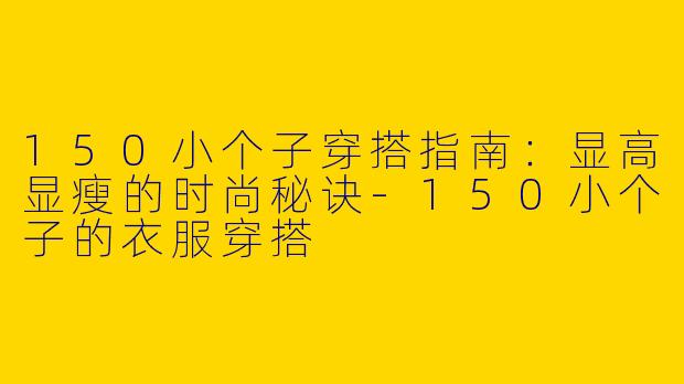 150小个子穿搭指南：显高显瘦的时尚秘诀