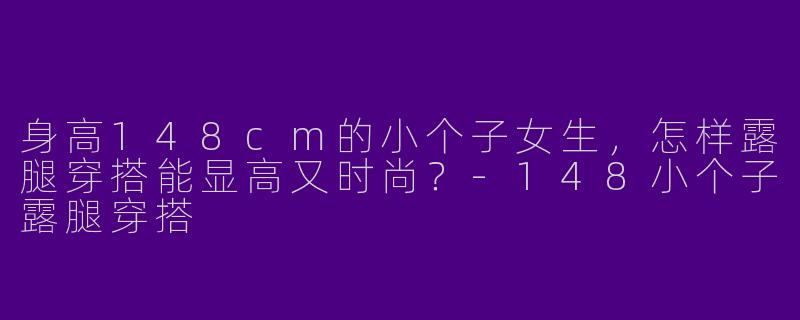 身高148cm的小个子女生，怎样露腿穿搭能显高又时尚？-148小个子露腿穿搭