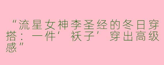 “流星女神李圣经的冬日穿搭：一件‘袄子’穿出高级感”