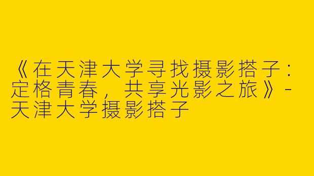 《在天津大学寻找摄影搭子：定格青春，共享光影之旅》-天津大学摄影搭子