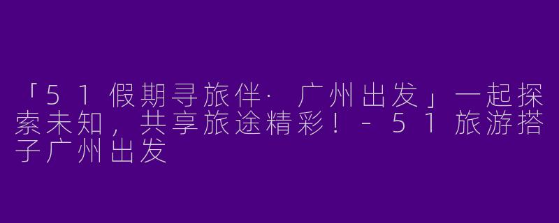 「51假期寻旅伴·广州出发」一起探索未知，共享旅途精彩！
