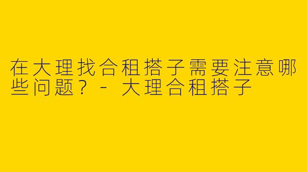 在大理找合租搭子需要注意哪些问题？-大理合租搭子