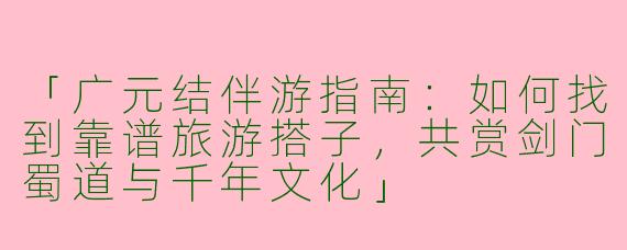 「广元结伴游指南：如何找到靠谱旅游搭子，共赏剑门蜀道与千年文化」
