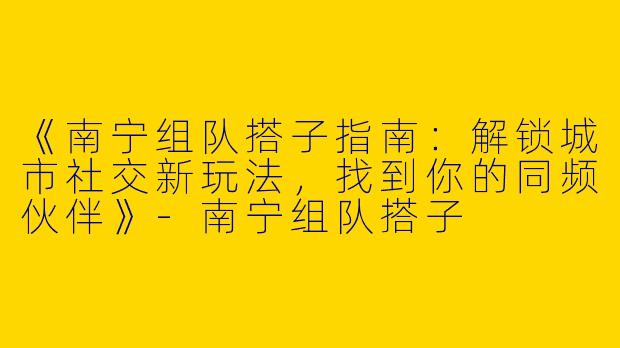 《南宁组队搭子指南：解锁城市社交新玩法，找到你的同频伙伴》-南宁组队搭子