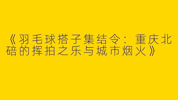 《羽毛球搭子集结令：重庆北碚的挥拍之乐与城市烟火》