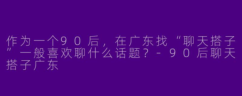 作为一个90后，在广东找“聊天搭子”一般喜欢聊什么话题？-90后聊天搭子广东