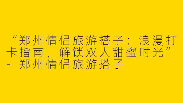 “郑州情侣旅游搭子：浪漫打卡指南，解锁双人甜蜜时光”-郑州情侣旅游搭子