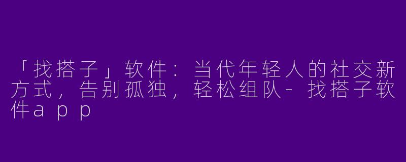「找搭子」软件：当代年轻人的社交新方式，告别孤独，轻松组队-找搭子软件app