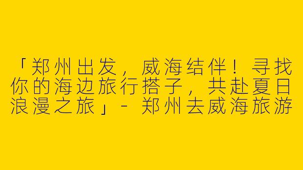 「郑州出发，威海结伴！寻找你的海边旅行搭子，共赴夏日浪漫之旅」-郑州去威海旅游搭子
