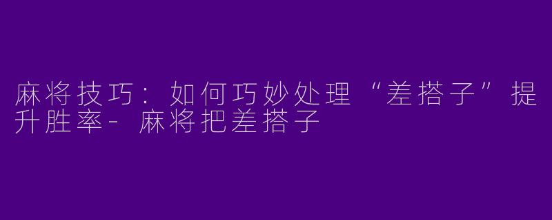 麻将技巧：如何巧妙处理“差搭子”提升胜率-麻将把差搭子
