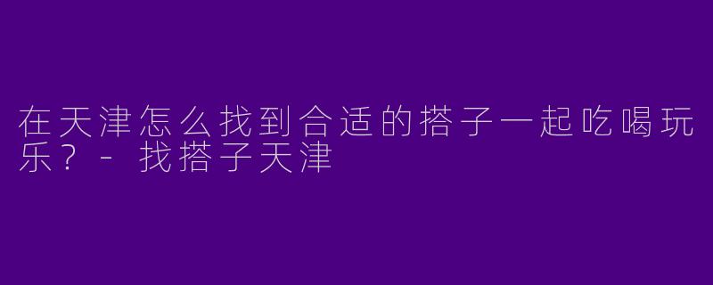 在天津怎么找到合适的搭子一起吃喝玩乐？-找搭子天津