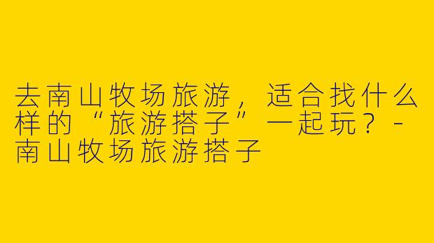 去南山牧场旅游，适合找什么样的“旅游搭子”一起玩？-南山牧场旅游搭子
