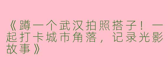 《蹲一个武汉拍照搭子！一起打卡城市角落，记录光影故事》