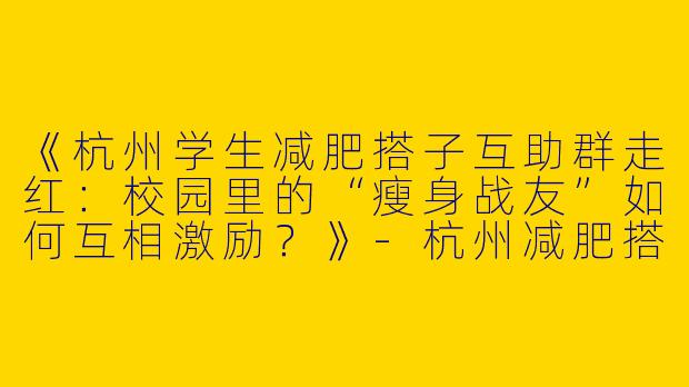 《杭州学生减肥搭子互助群走红：校园里的“瘦身战友”如何互相激励？》-杭州减肥搭子学生