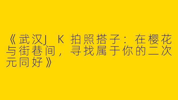《武汉JK拍照搭子：在樱花与街巷间，寻找属于你的二次元同好》