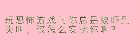 玩恐怖游戏时你总是被吓到尖叫，该怎么安抚你啊？