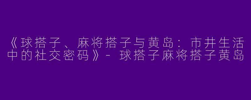 《球搭子、麻将搭子与黄岛：市井生活中的社交密码》-球搭子麻将搭子黄岛